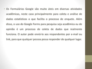 • Os Formulários Google são muito úteis em diversas atividades
acadêmicas, neste caso principalmente para coleta e análise de
dados estatísticos o que facilita o processo de enquete. Além
disso, o uso do Google Forms para pesquisa seja acadêmica ou de
opinião é um processo de coleta de dados que realmente
funciona. O autor pode enviá-lo aos respondentes por e-mail ou
link, para que qualquer pessoa possa responder de qualquer lugar.
 