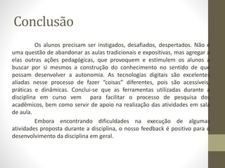 Conclusão
Os alunos precisam ser instigados, desafiados, despertados. Não é
uma questão de abandonar as aulas tradicionais e expositivas, mas agregar a
elas outras ações pedagógicas, que provoquem e estimulem os alunos a
buscar por si mesmos a construção do conhecimento no sentido de que
possam desenvolver a autonomia. As tecnologias digitais são excelentes
aliadas nesse processo de fazer “coisas” diferentes, pois são acessíveis,
práticas e dinâmicas. Conclui-se que as ferramentas utilizadas durante a
disciplina em curso vem para facilitar o processo de pesquisa dos
acadêmicos, bem como servir de apoio na realização das atividades em sala
de aula.
Embora encontrando dificuldades na execução de algumas
atividades proposta durante a disciplina, o nosso feedback é positivo para o
desenvolvimento da disciplina em geral.
 