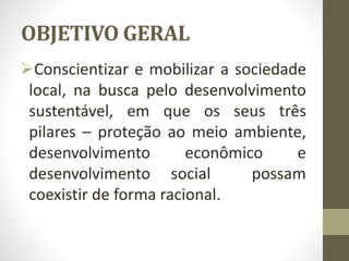 OBJETIVO GERAL
Conscientizar e mobilizar a sociedade
local, na busca pelo desenvolvimento
sustentável, em que os seus três
pilares – proteção ao meio ambiente,
desenvolvimento econômico e
desenvolvimento social possam
coexistir de forma racional.
 