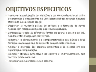 OBJETIVOS ESPECIFICOS
• Incentivar a participação dos cidadãos e das comunidades locais a fim
de promover o engajamento no uso sustentável dos recursos naturais
através de suas próprias ações;
• Despertar a mudança prática de atitudes e a formação de novos
hábitos com relação à utilização dos recursos naturais.
• Conscientizar sobre as diferentes formas de coleta e destino do lixo,
nos diferentes espaços de convivência.
• Fomentar o envolvimento e o comprometimento dos alunos e seus
familiares com a questão do ambiente ao qual estão inseridos;
• Ampliar o interesse por projetos ambientais e se integrar em sua
organização e implantação.
• Promover atitudes sustentáveis no coletivo e, individualmente, agir
coerentemente com elas.
• Respeitar o meio ambiente e ao próximo.
 