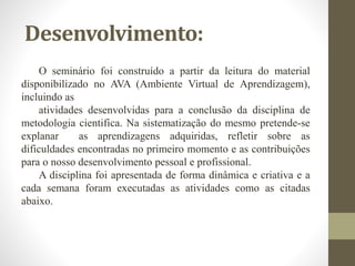 Desenvolvimento:
O seminário foi construído a partir da leitura do material
disponibilizado no AVA (Ambiente Virtual de Aprendizagem),
incluindo as
atividades desenvolvidas para a conclusão da disciplina de
metodologia cientifica. Na sistematização do mesmo pretende-se
explanar as aprendizagens adquiridas, refletir sobre as
dificuldades encontradas no primeiro momento e as contribuições
para o nosso desenvolvimento pessoal e profissional.
A disciplina foi apresentada de forma dinâmica e criativa e a
cada semana foram executadas as atividades como as citadas
abaixo.
 