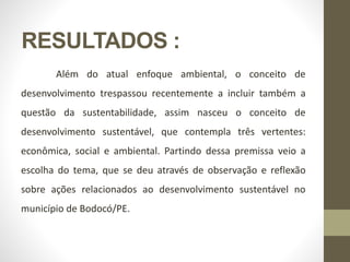 RESULTADOS :
Além do atual enfoque ambiental, o conceito de
desenvolvimento trespassou recentemente a incluir também a
questão da sustentabilidade, assim nasceu o conceito de
desenvolvimento sustentável, que contempla três vertentes:
econômica, social e ambiental. Partindo dessa premissa veio a
escolha do tema, que se deu através de observação e reflexão
sobre ações relacionados ao desenvolvimento sustentável no
município de Bodocó/PE.
 