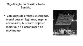 Significação ou Construção do
Sentido.
• Conjuntos de crenças, e sentidos,
o qual buscam legitimar, inspirar
adversários, buscando objetivo
maior que é a organização do
movimento
 