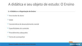 A didática e seu objeto de estudo: O Ensino
3. A Didática e a Organização de Ensino
 Ano escolar do aluno
 Idade
 Características do desenvolvimento mental
 Especificidades do conteúdo
 Procedimentos adequados
 Forma de acompanhar
Nayara Castilho Corcelli de Souza Meireles
 