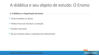 A didática e seu objeto de estudo: O Ensino
3. A Didática e a Organização de Ensino
 Como Incentivar os alunos
 Melhor forma de ministrar o conteúdo
 Escolher exercícios
 De que maneira cobrar a aquisição do conhecimento
Nayara Castilho Corcelli de Souza Meireles
 