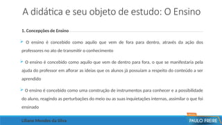 A didática e seu objeto de estudo: O Ensino
1. Concepções de Ensino
 O ensino é concebido como aquilo que vem de fora para dentro, através da ação dos
professores no ato de transmitir o conhecimento
 O ensino é concebido como aquilo que vem de dentro para fora, o que se manifestaria pela
ajuda do professor em aflorar as ideias que os alunos já possuíam a respeito do conteúdo a ser
aprendido
 O ensino é concebido como uma construção de instrumentos para conhecer e a possibilidade
do aluno, reagindo as perturbações do meio ou as suas inquietações internas, assimilar o que foi
ensinado
Liliane Mendes da Silva
 