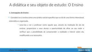 A didática e seu objeto de estudo: O Ensino
1. Concepções de Ensino
 Considera-se o ensino como uma prática social específica que se dá de uma forma intencional,
sistemática e organizada.
• Leva-nos a ver o professor como aquele que, através da mediação do ato de
ensinar, proporciona a seus alunos a oportunidade de olhar ao seu redor e
verificar que a possibilidade de compreender a realidade e intervir sobre ela,
modificando-a se necessário.
Liliane Mendes da Silva
 