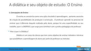 A didática e seu objeto de estudo: O Ensino
1. Concepções de Ensino
O ensino se caracteriza como uma ação vinculada á aprendizagem, portanto necessita
de criação de possibilidades de produção e construção . O professor aprende no processo de
ensinar que é diferente daquele realizado pelo aluno, porque há uma especificidade no seu
trabalho, que é a DIDÁTICA, que surge para contribuir com a pratica pedagógica do professor.
 Mas o que é a Didática?
Didática é um ramo da ciência que tem como objetivo de ensinar métodos e técnicas
que possibilitam a aprendizagem do aluno por parte do professor ou instrutor.
Mônica Sousa de Sá
 