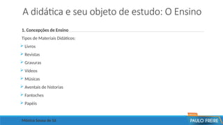 A didática e seu objeto de estudo: O Ensino
1. Concepções de Ensino
Tipos de Materiais Didáticos:
 Livros
 Revistas
 Gravuras
 Vídeos
 Músicas
 Aventais de historias
 Fantoches
 Papéis
Mônica Sousa de Sá
 