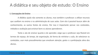 A didática e seu objeto de estudo: O Ensino
1. Concepções de Ensino
A didática ajuda não somente os alunos, mas também o professor a utilizar recursos
que auxiliam no ensino e na administração de suas aulas. Com ela é possível buscar além de
conhecimento, as outras fontes de ensino. Por isso é importante pensar nos conteúdos,
métodos e avaliação para ensinar bem e o alunos aprenderem.
Tanto o ato de ensinar quanto o de aprender, exige que o professor seja flexível em
termos de espaço, de tempo, de organização, de forma de ministrar a aula, de selecionar os
conteúdos, usar mais procedimentos que envolvam atenção, gosto e a participação ativa dos
alunos.
Mônica Sousa de Sá
 