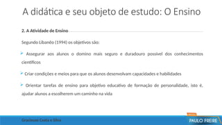 A didática e seu objeto de estudo: O Ensino
2. A Atividade de Ensino
Segundo Libanêo (1994) os objetivos são:
 Assegurar aos alunos o domino mais seguro e duradouro possível dos conhecimentos
científicos
 Criar condições e meios para que os alunos desenvolvam capacidades e habilidades
 Orientar tarefas de ensino para objetivo educativo de formação de personalidade, isto é,
ajudar alunos a escolherem um caminho na vida
Gracieuse Costa e Silva
 