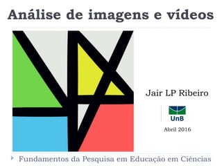 Fundamentos da Pesquisa em Educação em Ciências
Análise de imagens e vídeos
Jair LP Ribeiro
Abril 2016
 