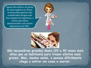 São necessárias grandes doses (20 a 40 vezes mais
altas que as habituais) para trazer efeitos mais
graves. Mas, mesmo assim, a pessoa dificilmente
chega a entrar em coma e morrer.
Apesar dos efeitos, do ponto
de vista orgânico ou físico,
os benzodiazepínicos são
considerados drogas com
boa margem de segurança, a
menos que sejam
administrados com outros
depressores do SNC.
 