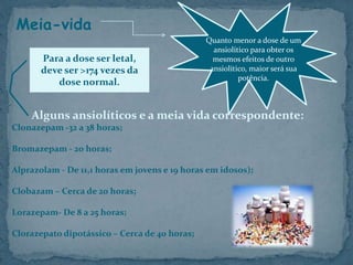 Meia-vida
Alguns ansiolíticos e a meia vida correspondente:
Clonazepam -32 a 38 horas;
Bromazepam - 20 horas;
Alprazolam - De 11,1 horas em jovens e 19 horas em idosos);
Clobazam – Cerca de 20 horas;
Lorazepam- De 8 a 25 horas;
Clorazepato dipotássico – Cerca de 40 horas;
Quanto menor a dose de um
ansiolítico para obter os
mesmos efeitos de outro
ansiolítico, maior será sua
potência.
Para a dose ser letal,
deve ser >174 vezes da
dose normal.
 