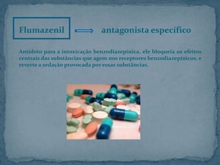 Flumazenil antagonista específico
Antídoto para a intoxicação benzodiazepínica, ele bloqueia os efeitos
centrais das substâncias que agem nos receptores benzodiazepínicos, e
reverte a sedação provocada por essas substâncias.
 