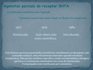 Agonistas parciais do receptor 5HTA
1972 1979 1989
Sintetizada Ação observada Introduzida
como ansiolítica
Considerados ansiolíticos de 2ª geração
O primeiro a participar desta classe, no Brasil, foi a buspirona
Este fármaco possui propriedades ansiolíticas semelhantes ao diazepam, não
causando sedação, nem relaxamento muscular quando em doses
terapêuticas, Não possui antídoto específico, sendo recomendados a lavagem
gástrica e o tratamento sintomático em casos de intoxicação.
È empregada como medicação pré-anestésica.
 
