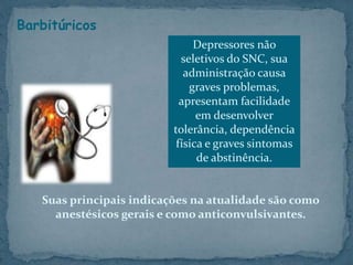 Barbitúricos
Suas principais indicações na atualidade são como
anestésicos gerais e como anticonvulsivantes.
Depressores não
seletivos do SNC, sua
administração causa
graves problemas,
apresentam facilidade
em desenvolver
tolerância, dependência
física e graves sintomas
de abstinência.
 