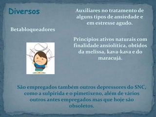 São empregados também outros depressores do SNC,
como a sulpirida e o pimetixeno, além de vários
outros antes empregados mas que hoje são
obsoletos.
Diversos
Betabloqueadores
Auxiliares no tratamento de
alguns tipos de ansiedade e
em estresse agudo.
Princípios ativos naturais com
finalidade ansiolítica, obtidos
da melissa, kava-kava e do
maracujá.
 