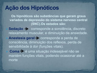 Os hipnóticos são substâncias que geram graus
variados de depressão do sistema nervoso central
(SNC).Os estados são:
 Sedação corresponde a sonolência, discreto
relaxamento muscular, e diminuição da ansiedade.
 Anestesia geral corresponde a perda de
consciência, diminuição dos reflexos, perda de
sensibilidade à dor (funções vitais).
 Coma é uma situação indesejável não se
mantém funções vitais, podendo ocasionar até a
morte
 