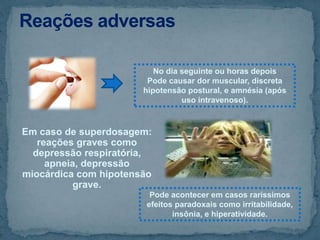 Em caso de superdosagem:
reações graves como
depressão respiratória,
apneia, depressão
miocárdica com hipotensão
grave.
No dia seguinte ou horas depois
Pode causar dor muscular, discreta
hipotensão postural, e amnésia (após
uso intravenoso).
Pode acontecer em casos raríssimos
efeitos paradoxais como irritabilidade,
insônia, e hiperatividade.
 