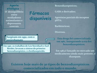Agente
etiológico :
O desequilíbrio
entre
mediadores
estimulantes e
depressores
centrais
Benzodiazepínicos;
GABA e derivados;
Agonistas parciais do receptor
5HTA;
Barbitúricos;
Diversos.
Fármacos
disponíveis
Em 1963 é lançado no mercado um
medicamento ainda mais potente, o
diazepam.
Surgiram em 1950, com o
meprobamato
Em 1957, os trabalhos de Leo Sternbach e Earl
Reeder, levaram a síntese do primeiro
benzodiazepínico, o clordiaxepóxido.
Esta droga foi comercializada
em 1961, inaugurando a era dos
benzodiazepínicos.
Existem hoje mais de 30 tipos de benzodiazepínicos
comercializados em todo o mundo.
 