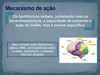Os barbitúricos exibem, juntamente com os
benzodiazepínicos, a capacidade de aumentar a
ação do GABA, mas é menos específica.
Eles exercem ação depressora
sobre o SNC, principalmente sobre
o córtex, hipotálamo, e sistema
reticular ativador.
 
