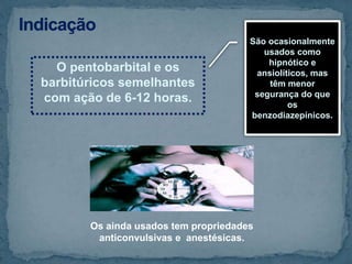 O pentobarbital e os
barbitúricos semelhantes
com ação de 6-12 horas.
São ocasionalmente
usados como
hipnótico e
ansiolíticos, mas
têm menor
segurança do que
os
benzodiazepínicos.
Os ainda usados tem propriedades
anticonvulsivas e anestésicas.
 