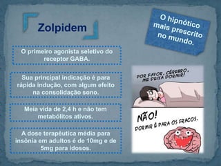 O primeiro agonista seletivo do
receptor GABA.
Zolpidem
Sua principal indicação é para
rápida indução, com algum efeito
na consolidação sono.
Meia vida de 2,4 h e não tem
metabólitos ativos.
A dose terapêutica média para
insônia em adultos é de 10mg e de
5mg para idosos.
 