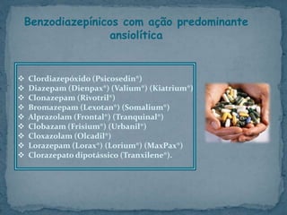 Benzodiazepínicos com ação predominante
ansiolítica
 Clordiazepóxido (Psicosedin®)
 Diazepam (Dienpax®) (Valium®) (Kiatrium®)
 Clonazepam (Rivotril®)
 Bromazepam (Lexotan®) (Somalium®)
 Alprazolam (Frontal®) (Tranquinal®)
 Clobazam (Frisium®) (Urbanil®)
 Cloxazolam (Olcadil®)
 Lorazepam (Lorax®) (Lorium®) (MaxPax®)
 Clorazepato dipotássico (Tranxilene®).
 