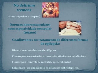 No delirium
tremens
(clordizepóxido, diazepam)
Doenças neuromusculares
com espasticidade muscular
(tétano)
Coadjuvantes no tratamento de diferentes formas
de epilepsia:
Diazepam no estado de mal epiléptico
Clonazepam em ausências e convulsões atônicas ou mioclônicas
Clorazepato (controle de convulsões generalizadas)
Lorazepam (uso endovenoso no estado de mal epiléptico).
 