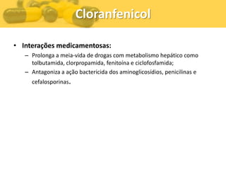 Cloranfenicol

• Interações medicamentosas:
   – Prolonga a meia-vida de drogas com metabolismo hepático como
     tolbutamida, clorpropamida, fenitoína e ciclofosfamida;
   – Antagoniza a ação bactericida dos aminoglicosídios, penicilinas e
     cefalosporinas.
 
