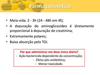 Farmacocinética

• Meia-vida: 2 - 3h (24 - 48h em IR);
• A depuração do aminoglicosídeo é diretamente
  proporcional à depuração de creatinina;
• Extremamente polares;
• Baixa absorção pelo TGI.

        Por que administrar em dose única diária?
     - Ação bactericida dependente da concentração;
                 - Efeito pós-antibiótico;
                   - Menor toxicidade.
 