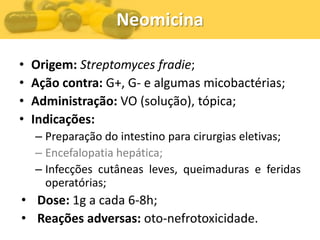 Neomicina

•   Origem: Streptomyces fradie;
•   Ação contra: G+, G- e algumas micobactérias;
•   Administração: VO (solução), tópica;
•   Indicações:
    – Preparação do intestino para cirurgias eletivas;
    – Encefalopatia hepática;
    – Infecções cutâneas leves, queimaduras e feridas
      operatórias;
• Dose: 1g a cada 6-8h;
• Reações adversas: oto-nefrotoxicidade.
 