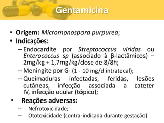 Gentamicina

• Origem: Micromonospora purpurea;
• Indicações:
   – Endocardite por Streptococcus viridas ou
     Enterococcus sp (associado à β-lactâmicos) –
     2mg/kg + 1,7mg/kg/dose de 8/8h;
   – Meningite por G- (1 - 10 mg/d intratecal);
   – Queimaduras infectadas, feridas, lesões
     cutâneas, infecção associada a cateter
     IV, infecção ocular (tópico);
•   Reações adversas:
    –   Nefrotoxicidade;
    –   Ototoxicidade (contra-indicada durante gestação).
 