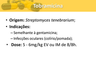 Tobramicina

• Origem: Streptomyces tenebrarium;
• Indicações:
  – Semelhante à gentamicina;
  – Infecções oculares (colírio/pomada);
• Dose: 5 - 6mg/kg EV ou IM de 8/8h.
 