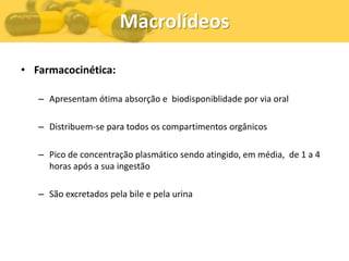 Macrolídeos

• Farmacocinética:

   – Apresentam ótima absorção e biodisponiblidade por via oral

   – Distribuem-se para todos os compartimentos orgânicos

   – Pico de concentração plasmático sendo atingido, em média, de 1 a 4
     horas após a sua ingestão

   – São excretados pela bile e pela urina
 