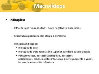 Macrolídeos

• Indicações:

   – Infecções por Gram-positivos, Gram-negativos e anaeróbios

   – Reservado a pacientes com alergia à Penicilina

   – Principais indicações:
      • Infecções da pele
      • Infecções do trato respiratório superior, cavidade bucal e anexos
      • Pericoronarites, abscessos periapicais, abscessos
         periodontais, celulites, cistos infectados, osteíte purulenta e várias
         formas de estomatite infecciosa
 