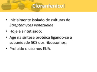 Cloranfenicol

• Inicialmente isolado de culturas de
  Streptomyces venezuelae;
• Hoje é sintetizado;
• Age na síntese protéica ligando-se a
  subunidade 50S dos ribossomos;
• Proibido o uso nos EUA.
 