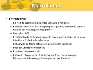 Macrolídeos

• Eritromicina:
   – É o ATB de escolha em pacientes sensíveis à Penicilina
   – É efetiva contra bactérias e espiroquetas gram +, porém não contra a
     maioria dos microorganismos gram –
   – Meia vida: 1-6h
   – É metabolizada no fígado e excreção ocorre por via biliar; passa pelo
     intestino e é eliminada pelas fezes
   – É absorvida de forma satisfatória pela mucosa intestinal
   – Pode ser utilizado em crianças
   – É inativada no meio ácido
   – Indicação: Coqueluche, difteria, legionelose, pneumonia por
     Micoplasma, infecções genitais e pélvicas por Clamídia
 