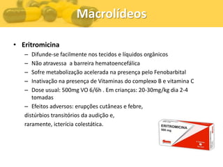 Macrolídeos

• Eritromicina
   –  Difunde-se facilmente nos tecidos e líquidos orgânicos
   –  Não atravessa a barreira hematoencefálica
   –  Sofre metabolização acelerada na presença pelo Fenobarbital
   –  Inativação na presença de Vitaminas do complexo B e vitamina C
   –  Dose usual: 500mg VO 6/6h . Em crianças: 20-30mg/kg dia 2-4
      tomadas
   – Efeitos adversos: erupções cutâneas e febre,
   distúrbios transitórios da audição e,
   raramente, icterícia colestática.
 