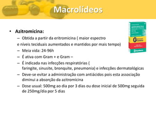 Macrolídeos

• Azitromicina:
   – Obtida a partir da eritromicina ( maior espectro
   e níveis teciduais aumentados e mantidos por mais tempo)
   – Meia vida: 24-96h
   – É ativa com Gram + e Gram –
   – É indicada nas infecções respiratórias (
      faringite, sinusite, bronquite, pneumonia) e infecções dermatológicas
   – Deve-se evitar a administração com antiácidos pois esta associação
      diminui a absorção da azitromicina
   – Dose usual: 500mg ao dia por 3 dias ou dose inicial de 500mg seguida
      de 250mg/dia por 5 dias
 