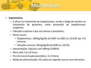 Macrolídeos

• Espiramicina:
   – É eficaz no tratamento da toxoplasmose, sendo a droga de escolha no
      tratamento de gestantes, como prevenção de toxoplasmose
      congênita;
   – Infecções cutâneas e das vias aéreas e prostatites;
   – Doses usuais:
        • Toxoplasmose: 100mg/kg/dia de 6/6h ou 8/8h ou 12/12h por 3-4
          semanas
        • Infecções comuns: 50mg/kg/dia de 8/8h ou 12/12h
   – Apresentação: cápsulas com 500mg (1500UI)
   – Meia-vida: 5,5 a 8 horas
   – Pico de concentração plasmática: 3 a 4 horas
   – Modo de administração: VO, pode ser ingerido com ou sem alimentos.
 