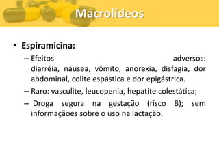 Macrolídeos

• Espiramicina:
  – Efeitos                                   adversos:
    diarréia, náusea, vômito, anorexia, disfagia, dor
    abdominal, colite espástica e dor epigástrica.
  – Raro: vasculite, leucopenia, hepatite colestática;
  – Droga segura na gestação (risco B); sem
    informaçãoes sobre o uso na lactação.
 