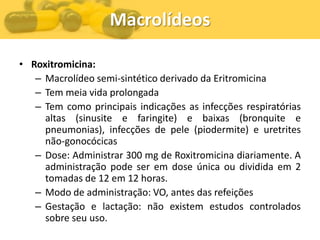 Macrolídeos

• Roxitromicina:
   – Macrolídeo semi-sintético derivado da Eritromicina
   – Tem meia vida prolongada
   – Tem como principais indicações as infecções respiratórias
     altas (sinusite e faringite) e baixas (bronquite e
     pneumonias), infecções de pele (piodermite) e uretrites
     não-gonocócicas
   – Dose: Administrar 300 mg de Roxitromicina diariamente. A
     administração pode ser em dose única ou dividida em 2
     tomadas de 12 em 12 horas.
   – Modo de administração: VO, antes das refeições
   – Gestação e lactação: não existem estudos controlados
     sobre seu uso.
 