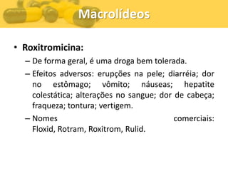 Macrolídeos

• Roxitromicina:
  – De forma geral, é uma droga bem tolerada.
  – Efeitos adversos: erupções na pele; diarréia; dor
    no estômago; vômito; náuseas; hepatite
    colestática; alterações no sangue; dor de cabeça;
    fraqueza; tontura; vertigem.
  – Nomes                                  comerciais:
    Floxid, Rotram, Roxitrom, Rulid.
 