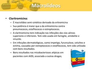 Macrolídeos

• Claritromicina:
   – É macrolídeo semi-sintético derivado da eritromicina
   – Sua potência é maior que a da eritromicina contra
     pneumococos, estafilococos e estreptococos.
   – A claritromicina tem indicação nas infecções das vias aéreas
     superiores e inferiores. Tem sido usada em faringite, amidalite e
     sinusite.
   – Em infecções dermatológicas, como impetigo, furunculose, celulites e
     ectima, causadas por estreptococos e estafilococos, tem sido utilizada
     com bons resultados.
   – Bons resultados nas micobacterioses atípicas em
     pacientes com AIDS, associada a outras drogas;
 