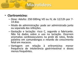 Macrolídeos

• Claritromicina:
  – Dose: Adulto: 250-500mg VO ou IV, de 12/12h por 7-
    14 dias
  – Modo de administração: pode ser administrada junta
    ou separada das refeições.
  – Gestação e lactação: risco C, segundo o fabricante.
    Não há dados sobre o uso na lactação. Ocorrem
    anomalias cardiovasculares na prole de ratos, fenda
    palatina em camundongos e retardo do crescimento
    fetal em macacos.
  – Vantagem em relação à eritromicina: menor
    frequência de intolerância gastrintestinal e doses
    menos frequêntes.
 