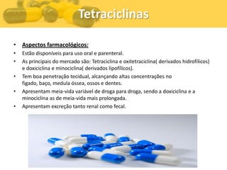 Tetraciclinas

• Aspectos farmacológicos:
•   Estão disponíveis para uso oral e parenteral.
•   As principais do mercado são: Tetraciclina e oxitetraciclina( derivados hidrofílicos)
    e doxiciclina e minociclina( derivados lipofílicos).
•   Tem boa penetração tecidual, alcançando altas concentrações no
    figado, baço, medula óssea, ossos e dentes.
•   Apresentam meia-vida variável de droga para droga, sendo a doxiciclina e a
    minociclina as de meia-vida mais prolongada.
•   Apresentam excreção tanto renal como fecal.
 