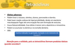 Tetraciclinas

• Efeitos adversos:
•   Podem levar a náuseas, vômitos, úlceras, pancreatite e diarréia.
•   Pode haver reação cutânea de hipersensibilidade, desde um exantema
    maculopapular fugaz até uma erupção fixa com formação de vesículas.
•   Causa fotosensibilidade. Esse efeito é menor com a doxicilcina e minociclina.
•   Podem se acumular na dentina e no esmalte dentário.
•   OBS:
               Contra indicado na gestação, lactação e em menores de
                                       8 anos!!!


  Atenção para a validade, pois as tetraciclinas formam produtos tóxicos
quando vencidos!!
 