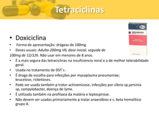 Tetraciclinas

• Doxiciclina
• Forma de apresentação: drágeas de 100mg
• Doses usuais: Adulto-200mg V0, dose inicial, seguida de
100mg de 12/12h. Não usar em menores de 8 anos.
• É a mais segura das tetraciclinas na insuficiencia renal e a de melhor tolerabilidade
   geral.
• Usada no tratamento de DST`s .
• É droga de escolha para infecções por mycoplasma pneumoniae;
   brucelose, ricketioses.
• Pode ser usada também p tratar actinomicose, infecções por vibrio sp,yersinia
   sp, campylobacter, doença de lyme.
• É utilizada também na profilaxia da malária e leptospirose.
• Não devem ser usadas primariamente p tratar anaeróbios e s. beta hemolítico
   grupo A.
 